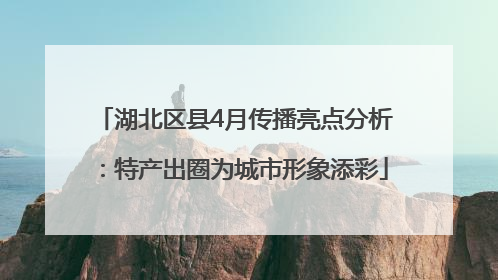 湖北区县4月传播亮点分析：特产出圈为城市形象添彩