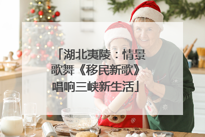 湖北夷陵：情景歌舞《移民新歌》唱响三峡新生活
