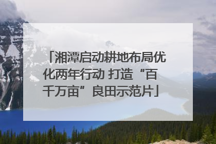 湘潭启动耕地布局优化两年行动 打造“百千万亩”良田示范片