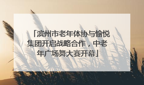 滨州市老年体协与愉悦集团开启战略合作，中老年广场舞大赛开幕