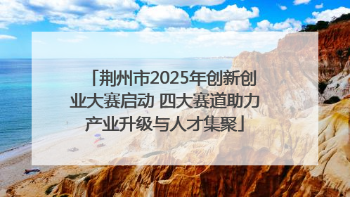 荆州市2025年创新创业大赛启动 四大赛道助力产业升级与人才集聚