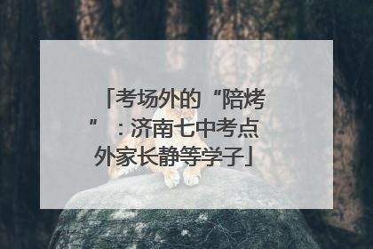 考场外的“陪烤”：济南七中考点外家长静等学子