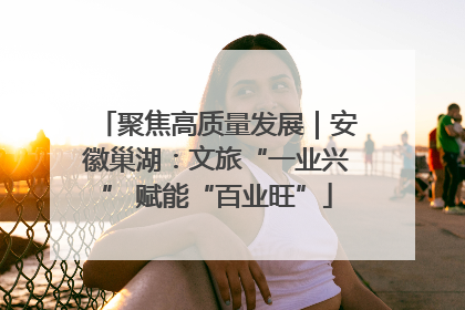 聚焦高质量发展｜安徽巢湖：文旅“一业兴” 赋能“百业旺”