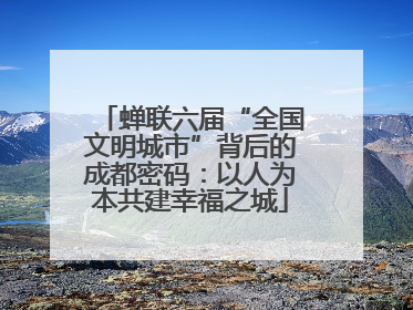 蝉联六届“全国文明城市”背后的成都密码：以人为本共建幸福之城