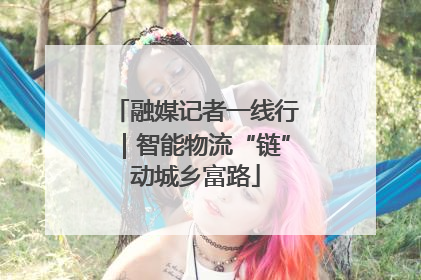 融媒记者一线行｜智能物流“链”动城乡富路