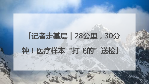 记者走基层｜28公里，30分钟！医疗样本“打飞的”送检