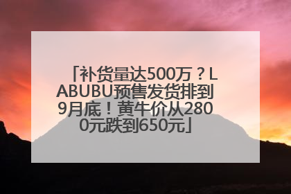 补货量达500万？LABUBU预售发货排到9月底！黄牛价从2800元跌到650元