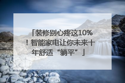 装修别心疼这10%！智能家电让你未来十年舒适“躺平”