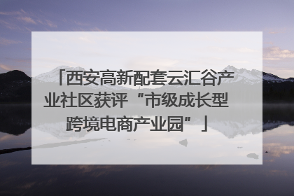 西安高新配套云汇谷产业社区获评“市级成长型跨境电商产业园”