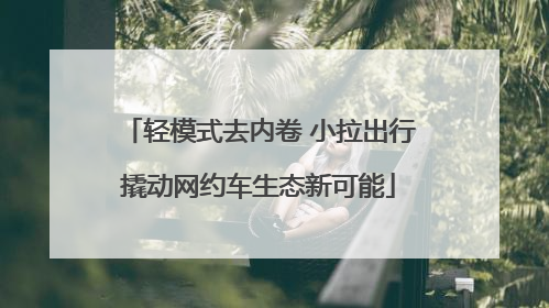 轻模式去内卷 小拉出行撬动网约车生态新可能