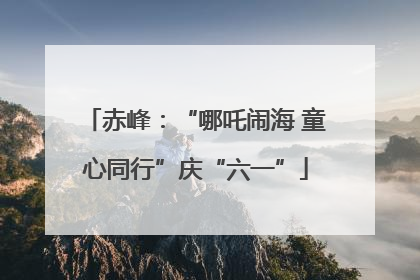 赤峰：“哪吒闹海 童心同行”庆“六一”