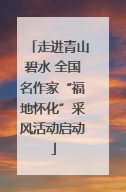 走进青山碧水 全国名作家“福地怀化”采风活动启动