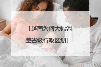 越南为何大幅调整省级行政区划