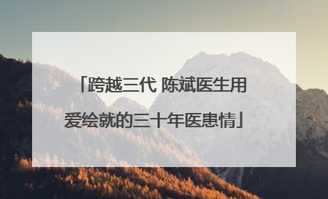 跨越三代 陈斌医生用爱绘就的三十年医患情