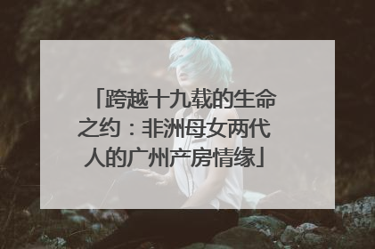 跨越十九载的生命之约：非洲母女两代人的广州产房情缘