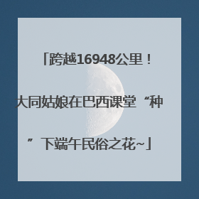 跨越16948公里！大同姑娘在巴西课堂“种”下端午民俗之花~