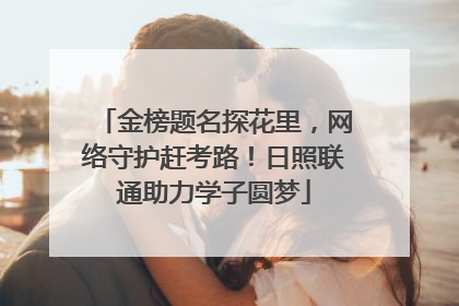 金榜题名探花里，网络守护赶考路！日照联通助力学子圆梦