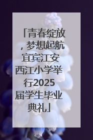 青春绽放，梦想起航 宜宾江安西江小学举行2025届学生毕业典礼