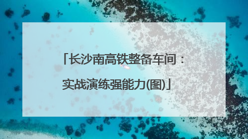 长沙南高铁整备车间：实战演练强能力(图)