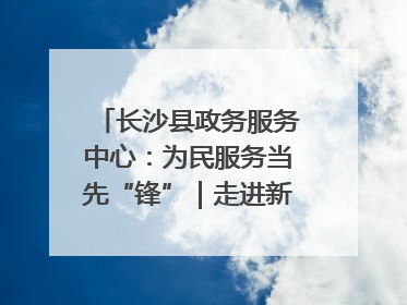 长沙县政务服务中心：为民服务当先“锋”｜走进新时代“雷锋传人 长沙榜样”