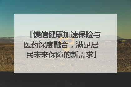 镁信健康加速保险与医药深度融合，满足居民未来保障的新需求