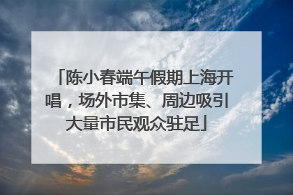 陈小春端午假期上海开唱，场外市集、周边吸引大量市民观众驻足