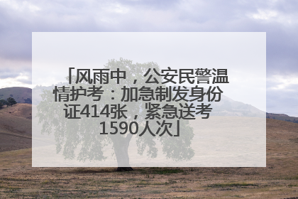 风雨中，公安民警温情护考：加急制发身份证414张，紧急送考1590人次