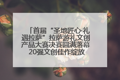 首届“圣地匠心·礼遇拉萨”拉萨游礼文创产品大赛决赛圆满落幕 20强文创佳作绽放雪域文化魅力
