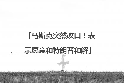 马斯克突然改口！表示愿意和特朗普和解