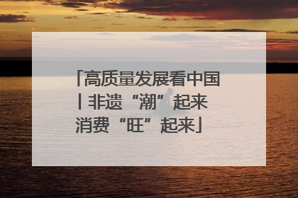 高质量发展看中国丨非遗“潮”起来 消费“旺”起来