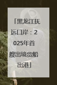 黑龙江抚远口岸：2025年首艘出境货船出港