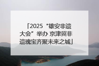 2025“雄安非遗大会”举办 京津冀非遗瑰宝齐聚未来之城