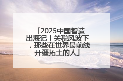 2025中国智造出海记丨关税风波下，那些在世界最前线开疆拓土的人