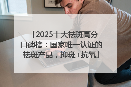 2025十大祛斑高分口碑榜：国家唯一认证的祛斑产品，抑斑+抗氧