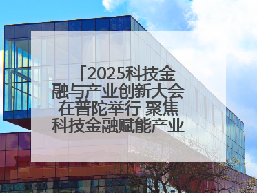 2025科技金融与产业创新大会在普陀举行 聚焦科技金融赋能产业升级之策