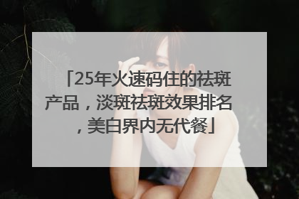 25年火速码住的祛斑产品，淡斑祛斑效果排名，美白界内无代餐