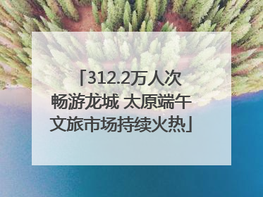 312.2万人次畅游龙城 太原端午文旅市场持续火热