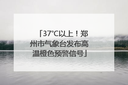 37℃以上！郑州市气象台发布高温橙色预警信号