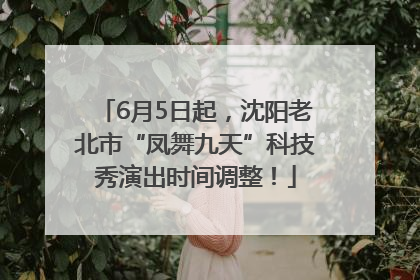 6月5日起，沈阳老北市“凤舞九天”科技秀演出时间调整！