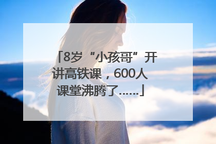 8岁“小孩哥”开讲高铁课，600人课堂沸腾了……
