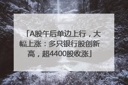 A股午后单边上行，大幅上涨：多只银行股创新高，超4400股收涨
